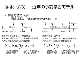 余談（2/3）︓近年の事前学習モデル
19
何らかのニューラルネット
I have a
I have a dream
<BOS>
何らかのニューラルネット
MASK MASK a
I have
<BOS>
マスクド⾔語モデル（BERT系）
⼊⼒の⼀部をマスクし，その単語を予測
⼊⼒系列 X について次を最⼤化
マスクする単語を
ランダムに選択
マスクされた
単語を予測
⾔語モデル（GPT系）
与えられた⽂脈に対し次の単語を予測
⼊⼒系列 X について次を最⼤化
k-1から1つ前までの
単語を⽂脈とする
⽂脈の次の
単語を予測
• 学習⽅法で⼤別
– 構造は主に Transformer [Vaswani+ 17]
 
