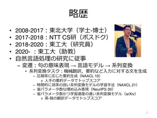 略歴
• 2008-2017︓東北⼤学（学⼠-博⼠）
• 2017-2018︓NTT CS研（ポスドク）
• 2018-2020︓東⼯⼤（研究員）
• 2020- ︓東⼯⼤（助教）
• ⾃然⾔語処理の研究に従事
– 変遷︓句の意味表現 → ⾔語モデル → 系列変換
• 系列変換タスク︓機械翻訳，要約など⼊⼒に対する⽂を⽣成
– 圧縮率に応じた要約⽣成（NAACL 19）
» ⼈⼿の要約データでトップスコア
– 時間的に効率の良い系列変換モデルの学習⼿法（NAACL 21）
– 省パラメータ数な埋め込み表現（NeurIPS 20）
– 省パラメータ数かつ学習速度の速い系列変換モデル（arXiv）
» 英-独の翻訳データでトップスコア
2
 