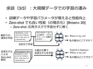 余談（3/3）︓⼤規模データでの学習の凄み
• 訓練データや学習パラメータが増えると性能向上
• Zero-shot でも良い性能（の場合も）[Brown+ 20]
– Zero-shot: 応⽤タスクで学習せずに解く
20
翻訳での
通常の学習
ウンベルト・エー
コの新作，『バウ
ドリーノ』は農⺠
の⼦が……
Baudolino, a new
novel by Umberto
Eco, is the story of
a peasant boy ……
対訳⽂で学習
Where is my cat?
私の猫はどこですか︖
ウンベルト・エー
コの新作，『バウ
ドリーノ』は農⺠
の⼦が……
Baudolino, a new
novel by Umberto
Eco, is the story of
a peasant boy ……
⼤量の⽂書で
⾔語モデルを学習
English to Japanese:
Where is my cat?
私の猫はどこですか︖
⾔語モデル
による
Zero-shot
翻訳
 