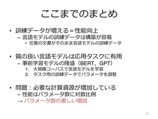 ここまでのまとめ
• 訓練データが増える＝性能向上
– ⾔語モデルの訓練データは構築が容易
• 任意の⽂書がそのまま⾔語モデルの訓練データ
• 質の良い⾔語モデルは応⽤タスクに有⽤
– 事前学習モデルの隆盛（BERT，GPT）
1. ⼤規模コーパスで⾔語モデルを学習
2. タスク⽤の訓練データでパラメータを調整
• 問題︓必要な計算資源が増加している
– 性能はパラメータ数に対数⽐例
→ パラメータ数の著しい増加
22
 