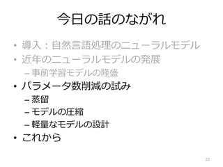今⽇の話のながれ
• 導⼊︓⾃然⾔語処理のニューラルモデル
• 近年のニューラルモデルの発展
– 事前学習モデルの隆盛
• パラメータ数削減の試み
– 蒸留
– モデルの圧縮
– 軽量なモデルの設計
• これから
23
 