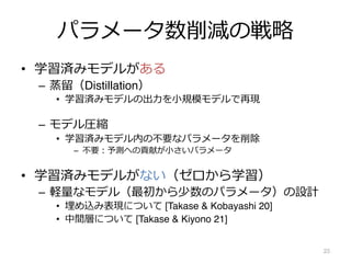 パラメータ数削減の戦略
• 学習済みモデルがある
– 蒸留（Distillation）
• 学習済みモデルの出⼒を⼩規模モデルで再現
– モデル圧縮
• 学習済みモデル内の不要なパラメータを削除
– 不要︓予測への貢献が⼩さいパラメータ
• 学習済みモデルがない（ゼロから学習）
– 軽量なモデル（最初から少数のパラメータ）の設計
• 埋め込み表現について [Takase & Kobayashi 20]
• 中間層について [Takase & Kiyono 21]
25
 