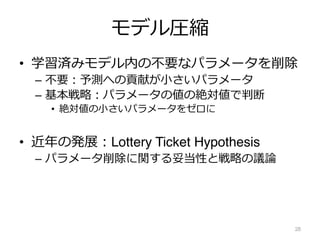 モデル圧縮
• 学習済みモデル内の不要なパラメータを削除
– 不要︓予測への貢献が⼩さいパラメータ
– 基本戦略︓パラメータの値の絶対値で判断
• 絶対値の⼩さいパラメータをゼロに
• 近年の発展︓Lottery Ticket Hypothesis
– パラメータ削除に関する妥当性と戦略の議論
28
 
