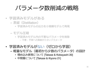 パラメータ数削減の戦略
• 学習済みモデルがある
– 蒸留（Distillation）
• 学習済みモデルの出⼒を⼩規模モデルで再現
– モデル圧縮
• 学習済みモデル内の不要なパラメータを削除
– 不要︓予測への貢献が⼩さいパラメータ
• 学習済みモデルがない（ゼロから学習）
– 軽量なモデル（最初から少数のパラメータ）の設計
• 埋め込み表現について [Takase & Kobayashi 20]
• 中間層について [Takase & Kiyono 21]
30
 