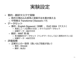 実験設定
• 要約・翻訳タスクで実験
– 既存の埋め込み表現と提案⼿法を置き換える
– 中間層は Transformer [Vaswani+ 17]
• データセット
– 要約︓English Gigaword（訓練），DUC 2004（テスト）
• 英語ニュース記事の1⽂⽬ → タイトルのデータセット
• 訓練データ︓380万⽂対
– 翻訳︓WMT 英-独
• 英-独翻訳のデータセット（ベンチマークとして広く使⽤されている）
• 訓練データ︓450万⽂対
• 評価指標
– 正解⽂との⼀致率（⾼いほど性能が良い）
• 要約︓ROUGE
• 翻訳︓BLEU
35
 