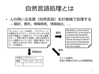⾃然⾔語処理とは
• ⼈の⽤いる⾔葉（⾃然⾔語）を計算機で処理する
– 翻訳，要約，情報検索，情報抽出，…
4
ウンベルト・エーコの新作，『バウドリーノ』
は農⺠の⼦バウドリーノがバルバロッサとも呼
ばれる神聖ローマ皇帝フリードリヒ1世に寵愛
され，⼗字軍に随⾏する物語．前半は史実を元
にした展開となっているが，物語が進むにつれ
て，史実からは⼤きく外れ，想像⼒に富んだ
エーコの筆致が……
エーコの新作，
史実と想像⼒のまじわる冒険物語
Baudolino, a new novel by
Umberto Eco, is the story of
a peasant boy Baudolino
who is favored by the Holy
Roman Emperor Friedrich I,
also known as Barbarossa,
and accompanies him on
the 3rd crusade ……
作品名 バウドリーノ
著者 ウンベルト・エーコ
… …
情報抽出
要約
翻訳
 