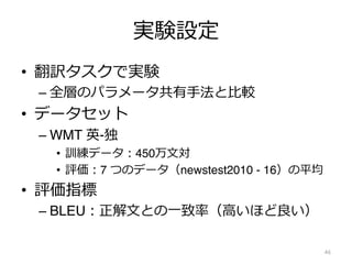 実験設定
• 翻訳タスクで実験
– 全層のパラメータ共有⼿法と⽐較
• データセット
– WMT 英-独
• 訓練データ︓450万⽂対
• 評価︓7 つのデータ（newstest2010 - 16）の平均
• 評価指標
– BLEU︓正解⽂との⼀致率（⾼いほど良い）
46
 