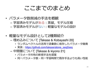 ここまでのまとめ
• パラメータ数削減の⼿法を概観
– 学習済みモデルがある︓蒸留，モデル圧縮
– 学習済みモデルがない︓軽量なモデルの設計
• 軽量なモデル設計として2種類紹介
– 埋め込みについて [Takase & Kobayashi 20]
• ランダムベクトルの活⽤で語彙数に依存したパラメータ撤廃
• 実装︓https://github.com/takase/alone_seq2seq
– 中間層について [Takase & kiyono 21]
• パラメータ共有の新規⼿法を提案
• 同⼀パラメータ数・同⼀学習時間で既存⼿法よりも⾼い性能
48
 