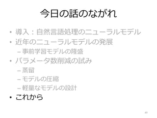 今⽇の話のながれ
• 導⼊︓⾃然⾔語処理のニューラルモデル
• 近年のニューラルモデルの発展
– 事前学習モデルの隆盛
• パラメータ数削減の試み
– 蒸留
– モデルの圧縮
– 軽量なモデルの設計
• これから
49
 