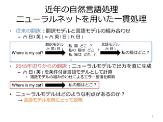 近年の⾃然⾔語処理
ニューラルネットを⽤いた⼀貫処理
• 従来の翻訳︓翻訳モデルと⾔語モデルの組み合わせ
– P( ⽇ | 英 ) ≃ P( 英 | ⽇ ) P( ⽇ )
• 2015年辺りからの翻訳︓ニューラルモデルで出⼒を直に⽣成
– P( ⽇ | 英 ) を条件付き⾔語モデルとして計算
• 複数モデルの組み合わせによるエラー伝播を解消
• ニューラルモデルはどのような利点があるのか︖
→ ⾔語モデルを例にとって説明
5
Where is my cat?
私 猫 どこ ︖
私の 猫は どこ ︖
私 猫は どれ ︖
…
私の猫はどこ︖
翻訳モデル
P( 英 | ⽇ )
⾔語モデル
P( ⽇ )
Where is my cat? 私の猫はどこ︖
 