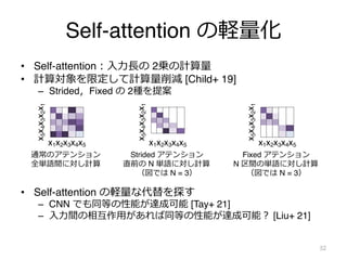 Self-attention の軽量化
• Self-attention︓⼊⼒⻑の 2乗の計算量
• 計算対象を限定して計算量削減 [Child+ 19]
– Strided，Fixed の 2種を提案
• Self-attention の軽量な代替を探す
– CNN でも同等の性能が達成可能 [Tay+ 21]
– ⼊⼒間の相互作⽤があれば同等の性能が達成可能︖ [Liu+ 21]
52
x1x2x3x4x5
通常のアテンション
全単語間に対し計算
x
5
x
4
x
3
x
2
x
1
x1x2x3x4x5
x
5
x
4
x
3
x
2
x
1
Strided アテンション
直前の N 単語に対し計算
（図では N = 3）
x1x2x3x4x5
x
5
x
4
x
3
x
2
x
1
Fixed アテンション
N 区間の単語に対し計算
（図では N = 3）
 