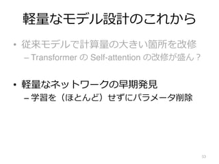 軽量なモデル設計のこれから
• 従来モデルで計算量の⼤きい箇所を改修
– Transformer の Self-attention の改修が盛ん︖
• 軽量なネットワークの早期発⾒
– 学習を（ほとんど）せずにパラメータ削除
53
 