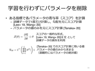 学習を⾏わずにパラメータを削除
• ある指標で各パラメータの寄与率（スコア）を計算
– 訓練データで1度だけ計算し，勾配を元にスコア計算
[Lee+ 19, Wang+ 20]
– パラメータの値のみを元にスコア計算 [Tanaka+ 20]
55
preference is. In particular, both SNIP and GraSP aggressively prune
ith the most trainable parameters, evident by the sharp peaks in Fig. 2.
we hypothesize that gradient-based scores averaged within a layer are
layer size. We examine this hypothesis by constructing a theoretical
networks. We first define a general class of gradient-based scores, prove
scores, and then use this law to prove that our hypothesis of inverse
r size and average layer score holds exactly.
-based scores. Synaptic saliency is a class of score metrics that can be
product
S(✓) =
@R
@✓
✓, (1)
ion of the output y of a feed-forward network parameterized by ✓. When
esulting synaptic saliency metric is equivalent (modulo sign) to @L
@✓ ✓,
tonization [1], one of the first network pruning algorithms. The resulting
o @L
@✓ ✓ the score used in SNIP [13], H @L
@✓ ✓ the score used in
core used in the pruning after training algorithm Taylor-FO [28]. When
ynaptic saliency metric is closely related to diag(H)✓ ✓, the score used
]. This general class of score metrics, while not encompassing, exposes
sed scores used for pruning.
スコアの⼀般的な形式，
[Lee+ 19, Wang+ 20]は として
訓練データの損失を利⽤
what the root cause for this preference is. In particular, both SNIP and Gr
he largest layer, the layer with the most trainable parameters, evident by th
Based on this observation, we hypothesize that gradient-based scores aver
nversely proportional to the layer size. We examine this hypothesis by co
ramework grounded in flow networks. We first define a general class of grad
conservation law for these scores, and then use this law to prove that ou
proportionality between layer size and average layer score holds exactly.
A general class of gradient-based scores. Synaptic saliency is a class of s
xpressed as the Hadamard product
S(✓) =
@R
@✓
✓,
where R is a scalar loss function of the output y of a feed-forward network pa
R is the training loss L, the resulting synaptic saliency metric is equivalent (m
he score metric used in Skeletonization [1], one of the first network pruning a
metric is also closely related to @L
@✓ ✓ the score used in SNIP [13], H @
@
GraSP, and @L
@✓ ✓
2
the score used in the pruning after training algorithm
R = h@L
@y , yi, the resulting synaptic saliency metric is closely related to diag(
the essential ingredients for a pruning algorithm to avoid layer-collapse
l Critical Compression? We prove the following theorem in Appendix 9.
ive, conservative scoring achieves Maximal Critical Compression. If a
bal-masking, assigns positive scores that respect layer-wise conservation
al score for the parameters pruned at any iteration, is strictly less than
for an entire layer, whenever possible, then the algorithm satisfies the
ion axiom.
ow Pruning (SynFlow) algorithm. Theorem 3 directly motivates the
algorithm, SynFlow, that provably reaches Maximal Critical Compression.
ve score evaluation discourages algorithms that involve backpropagation
ead motivates the development of an efficient data-independent scoring
ity and conservation motivates the construction of a loss function that
ency scores. We combine these insights to introduce a new loss function
tor and |✓[l]
| is the element-wise absolute value of parameters in the lth
RSF = 1T
L
Y
l=1
|✓[l]
|
!
1 (2)
aptic saliency scores (@RSF
@✓ ✓) we term Synaptic Flow. For a simple,
. f(x) = W[N]
. . . W[1]
x), we can factor the Synaptic Flow score for a
[l]
"
|
N
Y
[k]
#
[l]
"l 1
Y
[k]
#
[Tanaka+ 20] でのスコア計算に⽤いる値
パラメータの値のみから求まる
（直観的にはパラメータの絶対値）
 