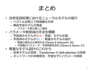 まとめ
• ⾃然⾔語処理におけるニューラルモデルの紹介
– ベクトル空間上で特徴量を共有
– 事前学習モデルが隆盛
• パラメータ数の著しい増加
• パラメータ数削減の⼿法を概観
– 学習済みモデルがある︓蒸留，モデル圧縮
– 学習済みモデルがない︓軽量なモデルの設計
• 軽量な埋め込み表現⼿法 [Takase & Kobayashi, 20]
• 中間層のパラメータ・学習時間効率化 [Takase & Kiyono, 21]
• 軽量なモデル設計のこれから
– 従来モデルの改修︓Transformer の Self-attention の改修
– ネットワークの早期発⾒︓学習せずにパラメータ削除
57
 
