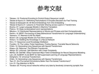 参考⽂献
• Takase+ 19: Positional Encoding to Control Output Sequence Length
• Takase & Kiyono 21: Rethinking Perturbations in Encoder-Decoders for Fast Training
• Takase & Kobayashi 20: All Word Embeddings from One Embedding
• Takase & Kiyono 21: Lessons on Parameter Sharing across Layers in Transformers
• Brants+ 07: Large Language Models in Machine Translation
• Peters+ 18: Deep contextualized word representations
• Mikolov+ 13: Distributed Representations of Words and Phrases and their Compositionality
• Devlin+ 19: BERT: Pre-training of Deep Bidirectional Transformers for Language Understanding
• Vaswani+ 17: Attention Is All You Need
• Brown+ 20: Language Models are Few-Shot Learners
• Hinton+ 14: Distilling the Knowledge in a Neural Network
• Kim+ 17: Sequence-Level Knowledge Distillation
• Frankle+ 19: The Lottery Ticket Hypothesis: Finding Sparse, Trainable Neural Networks
• Child+ 19: Generating Long Sequences with Sparse Transformers
• Kitaev+ 20: Reformer: The Efficient Transformer
• Wang+ 20: Linformer: Self-Attention with Linear Complexity
• Mehta+ 20: DeFINE: DEep Factorized INput Token Embeddings for Neural Sequence Modeling
• Lan+ 20: ALBERT: A Lite BERT for Self-supervised Learning of Language Representations
• Dehghani+ 19: Universal Transformers
• Child+ 19: Generating Long Sequences with Sparse Transformers
• Tay+ 21: Are Pre-trained Convolutions Better than Pre-trained Transformers?
• Liu+ 21: Pay Attention to MLPs
• Tanaka+ 20: Pruning neural networks without any data by iteratively conserving synaptic flow
59
 