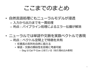 ここまでのまとめ
• ⾃然⾔語処理にもニューラルモデルが浸透
– ⼊⼒から出⼒までを⼀貫処理
– 利点︓パイプライン処理によるエラー伝播が解消
• ニューラルでは単語や⽂脈を実数ベクトルで表現
– 利点︓ベクトル空間上で特徴を共有
• 任意⻑の系列を⾃然に扱える
• 単語・⽂脈の類似性を容易に考慮可能
– Dog は Cat や Cow と似ている（似た埋め込み表現）
9
 