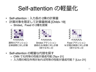Self-attention の軽量化
• Self-attention︓⼊⼒⻑の 2乗の計算量
• 計算対象を限定して計算量削減 [Child+ 19]
– Strided，Fixed の 2種を提案
• Self-attention の軽量...