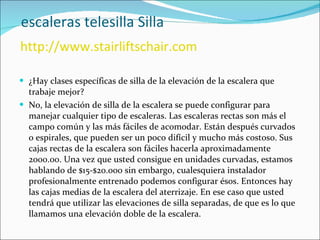   escaleras telesilla Silla   http://www.stairliftschair.com ¿Hay clases específicas de silla de la elevación de la escalera que trabaje mejor? No, la elevación de silla de la escalera se puede configurar para manejar cualquier tipo de escaleras. Las escaleras rectas son más el campo común y las más fáciles de acomodar. Están después curvados o espirales, que pueden ser un poco difícil y mucho más costoso. Sus cajas rectas de la escalera son fáciles hacerla aproximadamente 2000.00. Una vez que usted consigue en unidades curvadas, estamos hablando de $15-$20.000 sin embargo, cualesquiera instalador profesionalmente entrenado podemos configurar ésos. Entonces hay las cajas medias de la escalera del aterrizaje. En ese caso que usted tendrá que utilizar las elevaciones de silla separadas, de que es lo que llamamos una elevación doble de la escalera.  