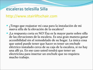   escaleras telesilla Silla   http://www.stairliftschair.com ¿Tengo que reajustar mi casa para la instalación de mi nueva silla de la elevación de la escalera? ¡La respuesta corta es NO! Ésa es la mayor parte sobre silla de las elevaciones de la escalera. Es una gran manera ganar accesibilidad sin el remodelado de su hogar. La única cosa que usted puede tener que hacer es tener un enchufe eléctrico instalado cerca de su caja de la escalera, si no hay una allí ya. En ese caso usted tendrá que tener un electricista para insertar un enchufe que no requiera mucho trabajo.  