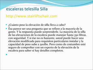   escaleras telesilla Silla   http://www.stairliftschair.com ¿Cuánto peso la elevación de silla lleva a cabo? Ésa parece ser una pregunta que se refiere a la mayoría de la gente. Y la respuesta puede sorprenderle. La mayoría de la silla de las elevaciones de la escalera puede manejar hasta 350 libras. con seguridad. Y si ése no es bastante, usted puede hacer una elevación modificada para requisitos particulares instalar y la capacidad de peso sube a 500lbs. Pero como de costumbre esté seguro de comprobar con un experto de la elevación de la escalera para saber si hay detalles completos. 