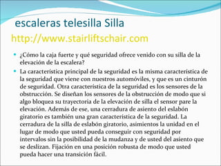   escaleras telesilla Silla   http://www.stairliftschair.com ¿Cómo la caja fuerte y qué seguridad ofrece venido con su silla de la elevación de la escalera? La característica principal de la seguridad es la misma característica de la seguridad que viene con nuestros automóviles, y que es un cinturón de seguridad. Otra característica de la seguridad es los sensores de la obstrucción. Se diseñan los sensores de la obstrucción de modo que si algo bloquea su trayectoria de la elevación de silla el sensor pare la elevación. Además de ese, una cerradura de asiento del eslabón giratorio es también una gran característica de la seguridad. La cerradura de la silla de eslabón giratorio, asimientos la unidad en el lugar de modo que usted pueda conseguir con seguridad por intervalos sin la posibilidad de la mudanza y de usted del asiento que se deslizan. Fijación en una posición robusta de modo que usted pueda hacer una transición fácil. 