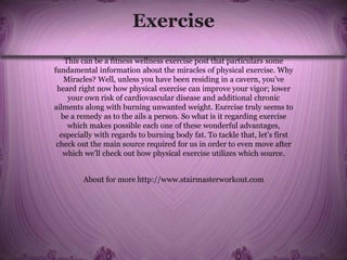 Exercise
This can be a fitness wellness exercise post that particulars some
fundamental information about the miracles of physical exercise. Why
Miracles? Well, unless you have been residing in a cavern, you’ve
heard right now how physical exercise can improve your vigor; lower
your own risk of cardiovascular disease and additional chronic
ailments along with burning unwanted weight. Exercise truly seems to
be a remedy as to the ails a person. So what is it regarding exercise
which makes possible each one of these wonderful advantages,
especially with regards to burning body fat. To tackle that, let’s first
check out the main source required for us in order to even move after
which we’ll check out how physical exercise utilizes which source.
About for more http://www.stairmasterworkout.com
 