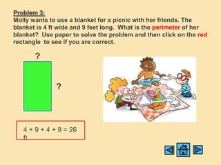 Problem 3:
Molly wants to use a blanket for a picnic with her friends. The
blanket is 4 ft wide and 9 feet long. What is the perimeter of her
blanket? Use paper to solve the problem and then click on the red
rectangle to see if you are correct.

       ?


              ?



   4 + 9 + 4 + 9 = 26
   ft
 