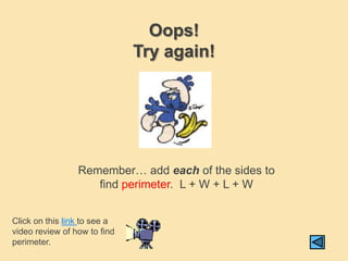 Oops!
                              Try again!




                 Remember… add each of the sides to
                    find perimeter. L + W + L + W


Click on this link to see a
video review of how to find
perimeter.
 