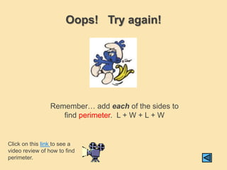 Oops! Try again!




                 Remember… add each of the sides to
                    find perimeter. L + W + L + W


Click on this link to see a
video review of how to find
perimeter.
 