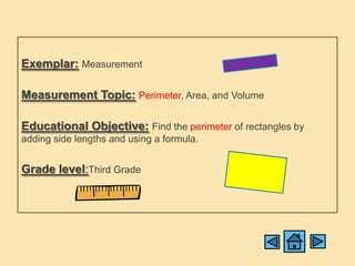 Exemplar: Measurement

Measurement Topic: Perimeter, Area, and Volume

Educational Objective: Find the perimeter of rectangles by
adding side lengths and using a formula.


Grade level:Third Grade
 