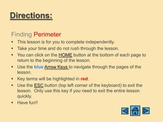 Directions:

Finding Perimeter
 This lesson is for you to complete independently.
 Take your time and do not rush through the lesson.
 You can click on the HOME button at the bottom of each page to
  return to the beginning of the lesson.
 Use the blue Arrow Keys to navigate through the pages of the
  lesson.
 Key terms will be highlighted in red.
 Use the ESC button (top left corner of the keyboard) to exit the
  lesson. Only use this key if you need to exit the entire lesson
  quickly.
 Have fun!!
 