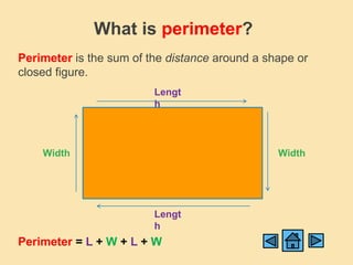 What is perimeter?
Perimeter is the sum of the distance around a shape or
closed figure.
                         Lengt
                         h




    Width                                       Width




                         Lengt
                         h
Perimeter = L + W + L + W
 