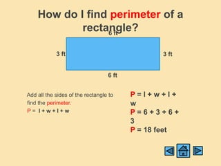 How do I find perimeter of a
            rectangle?
                 6 ft


            3 ft                                3 ft


                                  6 ft


Add all the sides of the rectangle to    P=l+w+l+
find the perimeter.                      w
P= l+w+l+w                               P=6+3+6+
                                         3
                                         P = 18 feet
 