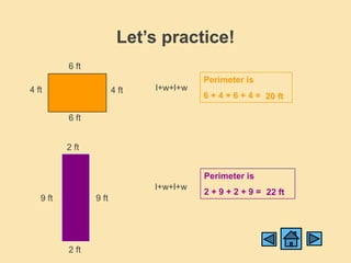 Let’s practice!
          6 ft
                                         Perimeter is
4 ft                    4 ft   l+w+l+w
                                         6 + 4 + 6 + 4 = 20 ft

          6 ft


          2 ft


                                         Perimeter is
                               l+w+l+w
                                         2 + 9 + 2 + 9 = 22 ft
   9 ft          9 ft




          2 ft
 