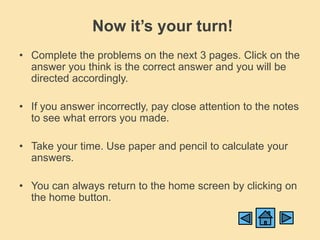 Now it’s your turn!
• Complete the problems on the next 3 pages. Click on the
  answer you think is the correct answer and you will be
  directed accordingly.

• If you answer incorrectly, pay close attention to the notes
  to see what errors you made.

• Take your time. Use paper and pencil to calculate your
  answers.

• You can always return to the home screen by clicking on
  the home button.
 