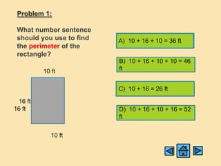 Problem 1:

 What number sentence
 should you use to find   A) 10 + 16 + 10 = 36 ft
 the perimeter of the
 rectangle?
                          B) 10 + 16 + 10 + 10 = 46
         10 ft            ft


                          C) 10 + 16 = 26 ft

 16 ft
16 ft                     D) 10 + 16 + 10 + 16 = 52
                          ft


            10 ft
 