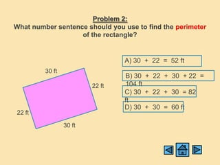 Problem 2:
What number sentence should you use to find the perimeter
                   of the rectangle?


                                 A) 30 + 22 = 52 ft
         30 ft
                                 B) 30 + 22 + 30 + 22 =
                         22 ft   104 ft
                                 C) 30 + 22 + 30 = 82
                                 ft
                                 D) 30 + 30 = 60 ft
22 ft

                 30 ft
 