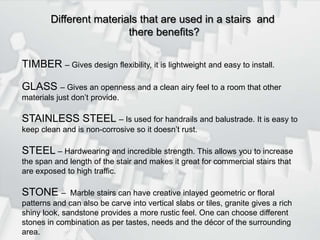 Different materials that are used in a stairs  and  there benefits?TIMBER – Gives design flexibility, it is lightweight and easy to install.GLASS – Gives an openness and a clean airy feel to a room that other materials just don’t provide.STAINLESS STEEL – Is used for handrails and balustrade. It is easy to keep clean and is non-corrosive so it doesn’t rust.STEEL – Hardwearing and incredible strength. This allows you to increase the span and length of the stair and makes it great for commercial stairs that are exposed to high traffic.STONE –  Marble stairs can have creative inlayed geometric or floral patterns and can also be carve into vertical slabs or tiles, granite gives a rich shiny look, sandstone provides a more rustic feel. One can choose different stones in combination as per tastes, needs and the décor of the surrounding area.