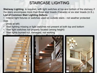STAIRCASE LIGHTINGStairway Lighting  is required, with light switches at top and bottom of the stairway if the stairs encompass more than three stair treads (Canada) or six stair treads (U.S.).List of Common Stair Lighting Defects   Interior light fixtures or switches used on outside stairs - not weather protected (see         photo at left)   Stair lighting missing or light switches not present at both top and bottom