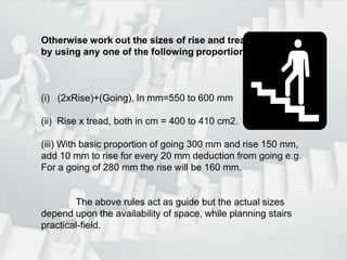 Otherwise work out the sizes of rise and tread by using any one of the following proportions(i)   (2xRise)+(Going), In mm=550 to 600 mm(ii)  Rise x tread, both in cm = 400 to 410 cm2.(iii) With basic proportion of going 300 mm and rise 150 mm, add 10 mm to rise for every 20 mm deduction from going e.g. For a going of 280 mm the rise will be 160 mm. 	The above rules act as guide but the actual sizes depend upon the availability of space, while planning stairs practical-field.