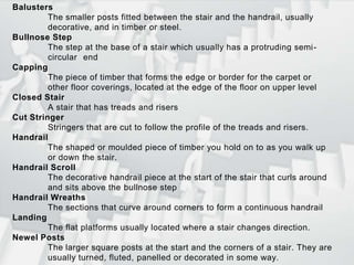 BalustersThe smaller posts fitted between the stair and the handrail, usually 	decorative, and in timber or steel.Bullnose StepThe step at the base of a stair which usually has a protruding semi-	circular 	endCappingThe piece of timber that forms the edge or border for the carpet or 	other floor coverings, located at the edge of the floor on upper levelClosed StairA stair that has treads and risersCut StringerStringers that are cut to follow the profile of the treads and risers.HandrailThe shaped or moulded piece of timber you hold on to as you walk up 	or down the stair. Handrail ScrollThe decorative handrail piece at the start of the stair that curls around 	and sits above the bullnose stepHandrail WreathsThe sections that curve around corners to form a continuous handrailLandingThe flat platforms usually located where a stair changes direction. Newel PostsThe larger square posts at the start and the corners of a stair. They are 	usually turned, fluted, panelled or decorated in some way.