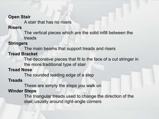 Open StairA stair that has no risersRisersThe vertical pieces which are the solid infill between the 	treadsStringersThe main beams that support treads and risersTread BracketThe decorative pieces that fit to the face of a cut stringer in 	the more traditional type of stairTread NoseThe rounded leading edge of a stepTreadsThese are simply the steps you walk onWinder StepsThe triangular treads used to change the direction of the 	stair, usually around right-angle corners