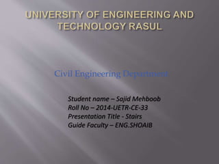Civil Engineering Department
Student name – Sajid Mehboob
Roll No – 2014-UETR-CE-33
Presentation Title - Stairs
Guide Faculty – ENG.SHOAIB
 