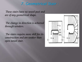 7. Geometrical Stair :
•These stairs have no newel post and
are of any geometrical shape.
•The change in direction is achieved
through winders.
•The stairs require more skill for its
construction and are weaker than
open newel stair.
 