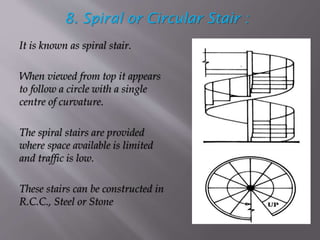 8. Spiral or Circular Stair :
It is known as spiral stair.
When viewed from top it appears
to follow a circle with a single
centre of curvature.
The spiral stairs are provided
where space available is limited
and traffic is low.
These stairs can be constructed in
R.C.C., Steel or Stone
 
