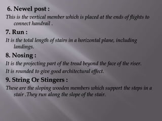 6. Newel post :
This is the vertical member which is placed at the ends of flights to
connect handrail .
7. Run :
It is the total length of stairs in a horizontal plane, including
landings.
8. Nosing :
It is the projecting part of the tread beyond the face of the riser.
It is rounded to give good architectural effect.
9. String Or Stingers :
These are the sloping wooden members which support the steps in a
stair .They run along the slope of the stair.
 