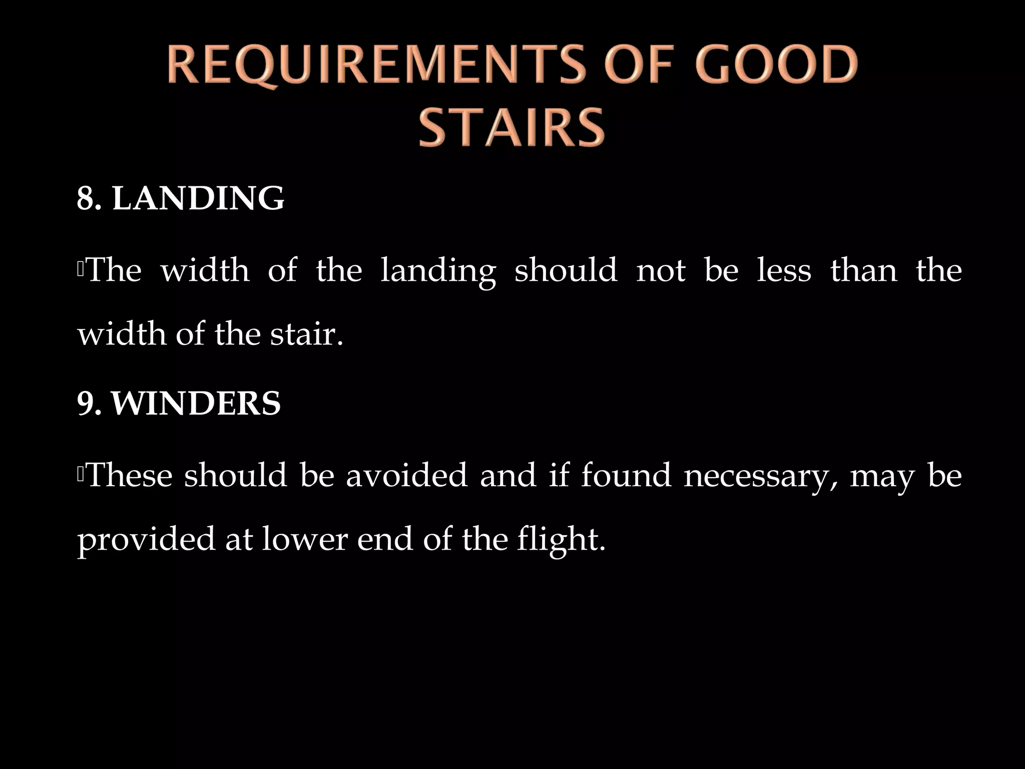8. LANDING
The width of the landing should not be less than the
width of the stair.
9. WINDERS
These should be avoided and if found necessary, may be
provided at lower end of the flight.
 