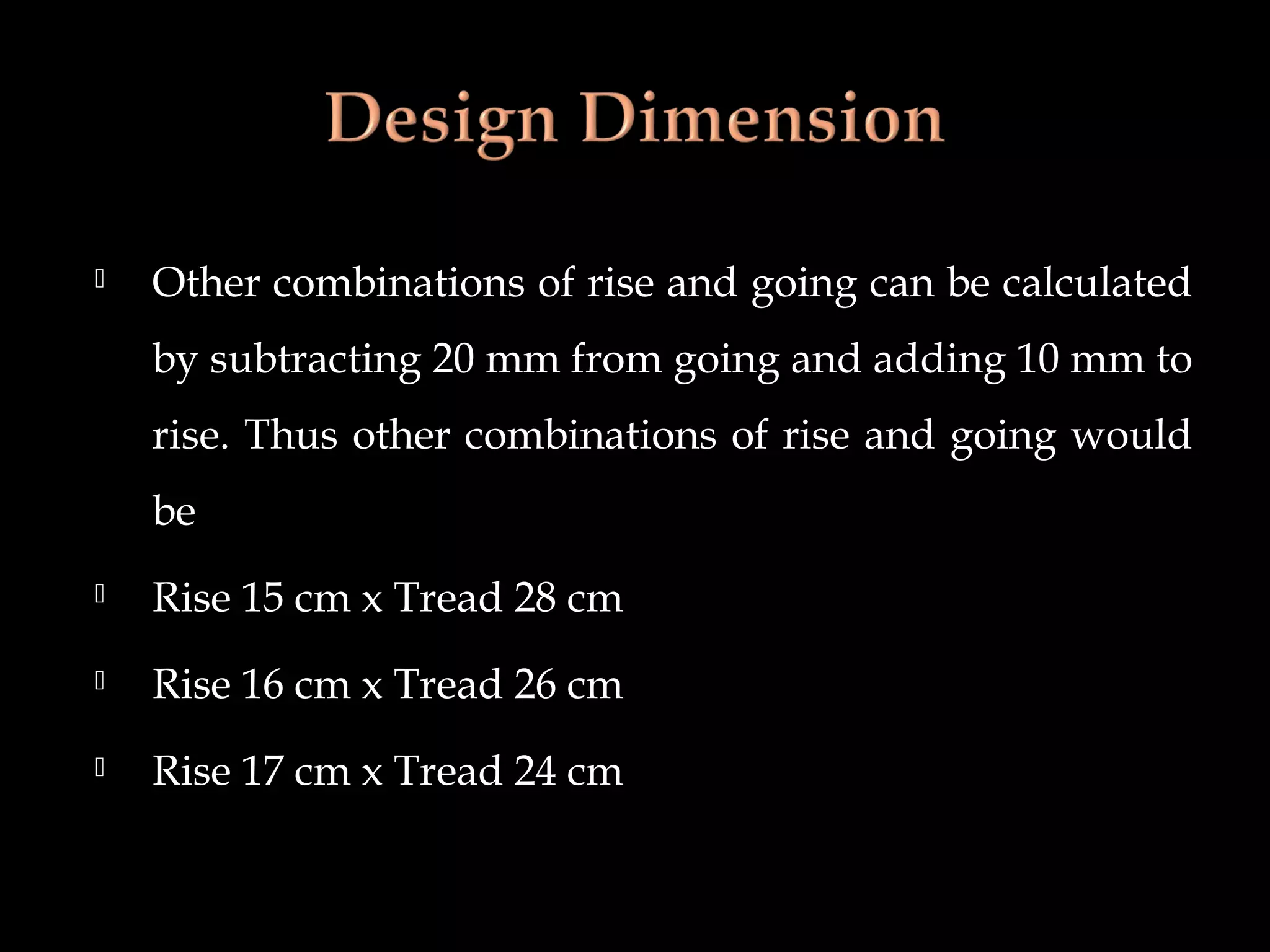  Other combinations of rise and going can be calculated
by subtracting 20 mm from going and adding 10 mm to
rise. Thus other combinations of rise and going would
be
 Rise 15 cm x Tread 28 cm
 Rise 16 cm x Tread 26 cm
 Rise 17 cm x Tread 24 cm
 