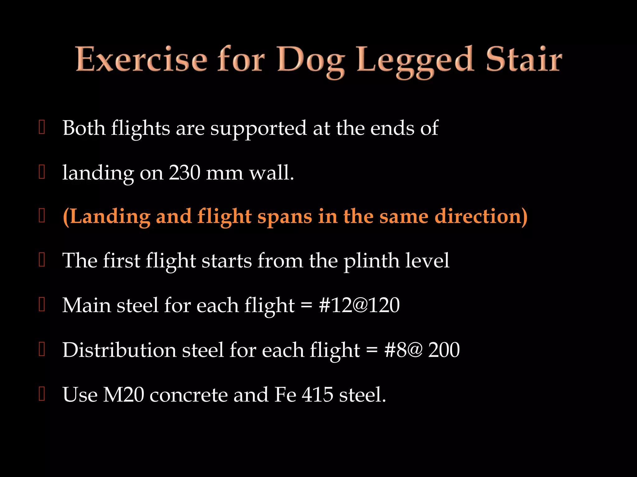  Both flights are supported at the ends of
 landing on 230 mm wall.
 (Landing and flight spans in the same direction)
 The first flight starts from the plinth level
 Main steel for each flight = #12@120
 Distribution steel for each flight = #8@ 200
 Use M20 concrete and Fe 415 steel.
 