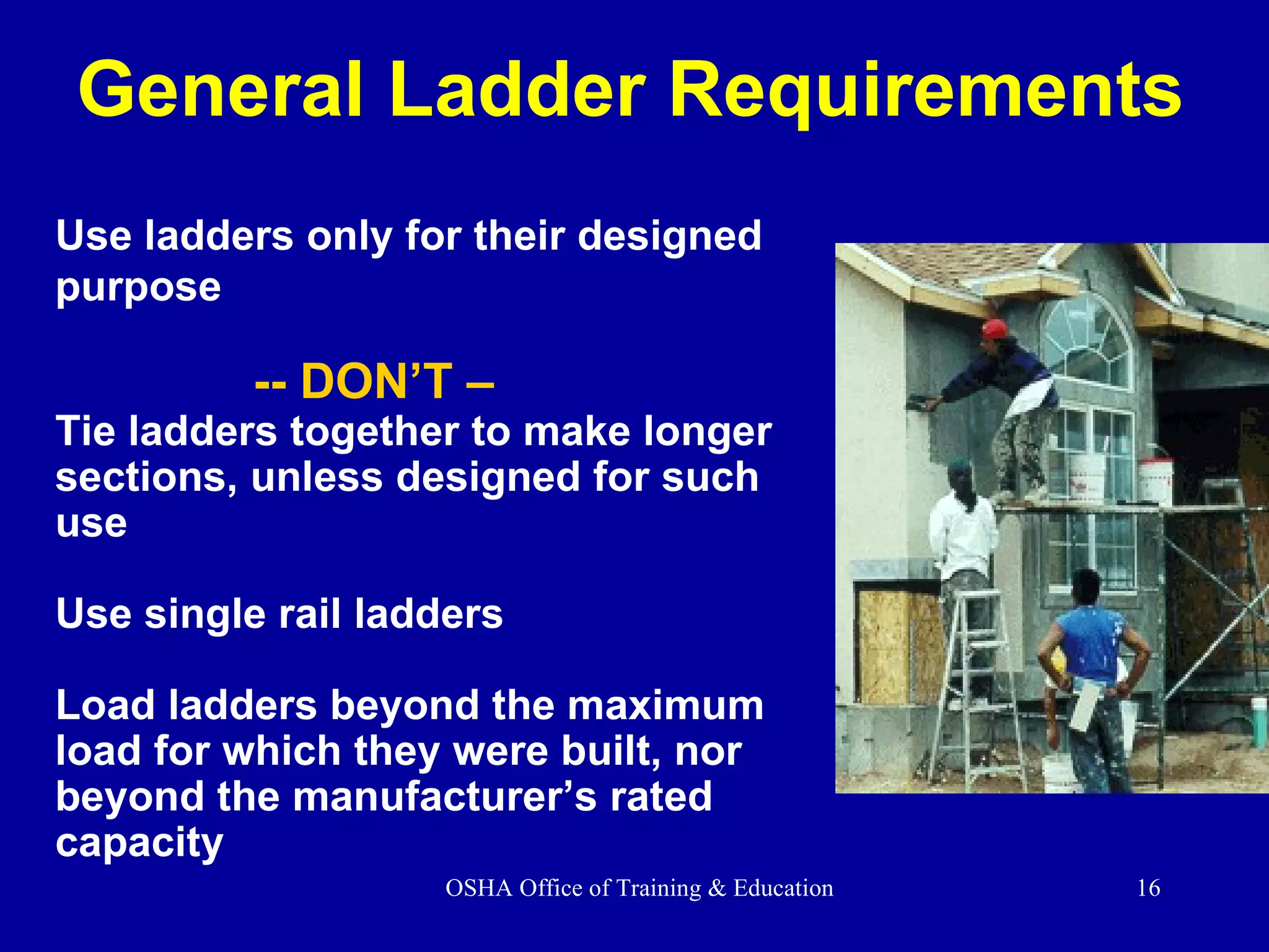 Use ladders only for their designed  purpose   -- DON’T –  Tie ladders together to make longer  sections, unless designed for such use Use single rail ladders  Load ladders beyond the maximum  load for which they were built, nor beyond the manufacturer’s rated capacity General Ladder Requirements 